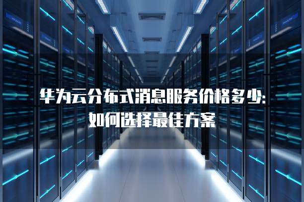 华为云分布式消息服务价格多少:如何选择最佳方案