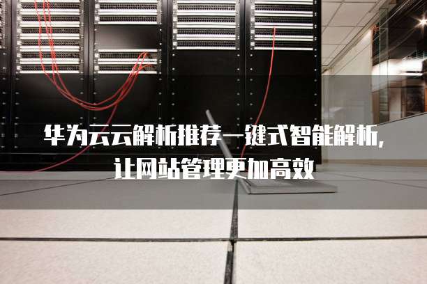 华为云云解析推荐一键式智能解析,让网站管理更加高效