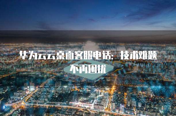 华为云云桌面客服电话:技术难题不再困扰