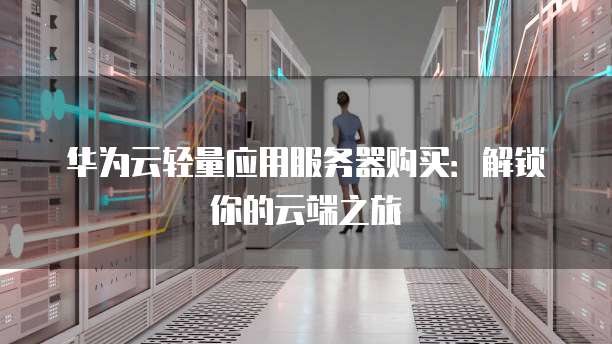 华为云轻量应用服务器购买:解锁你的云端之旅