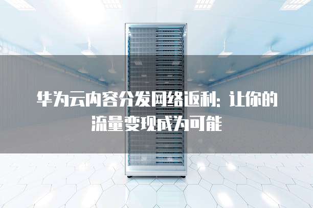 华为云内容分发网络返利: 让你的流量变现成为可能