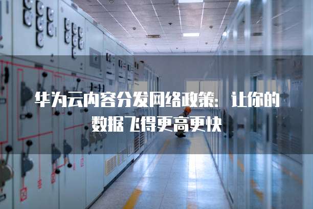 华为云内容分发网络政策:让你的数据飞得更高更快