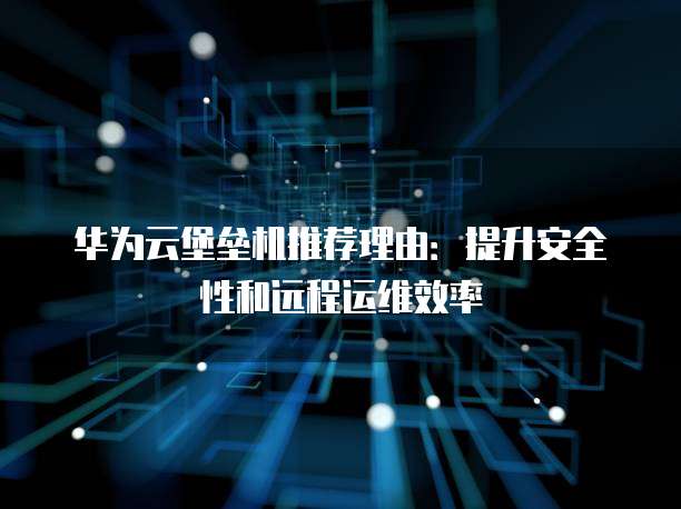 华为云堡垒机推荐理由:提升安全性和远程运维效率