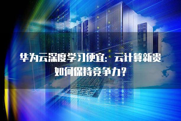 华为云深度学习便宜：云计算新贵如何保持竞争力？