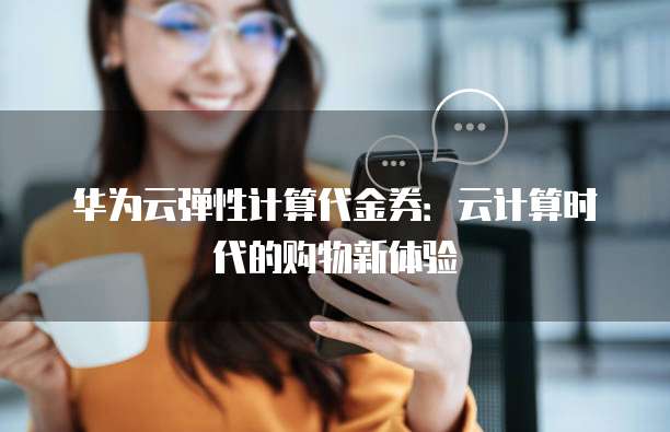 华为云弹性计算代金券:云计算时代的购物新体验