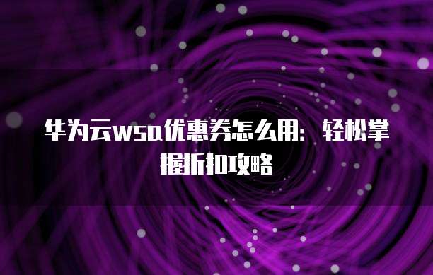 华为云wsa优惠券怎么用:轻松掌握折扣攻略