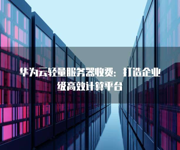 华为云轻量服务器收费:打造企业级高效计算平台