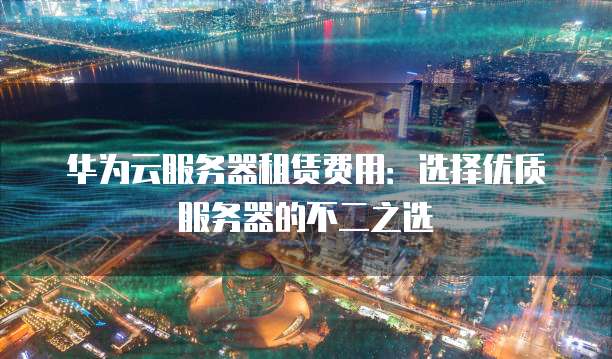 华为云服务器租赁费用:选择优质服务器的不二之选