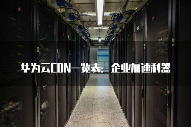华为云CDN一览表:企业加速利器