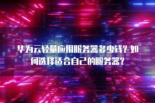 华为云轻量应用服务器多少钱?如何选择适合自己的服务器?