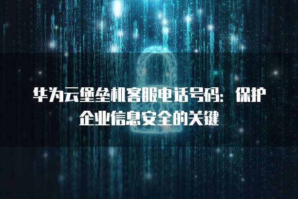 华为云堡垒机客服电话号码：保护企业信息安全的关键