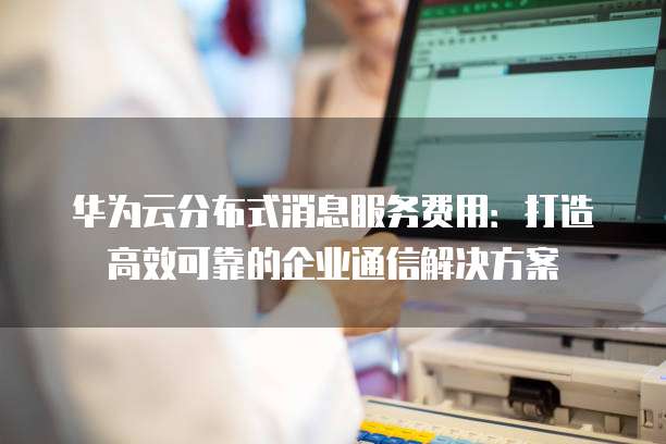 华为云分布式消息服务费用:打造高效可靠的企业通信解决方案