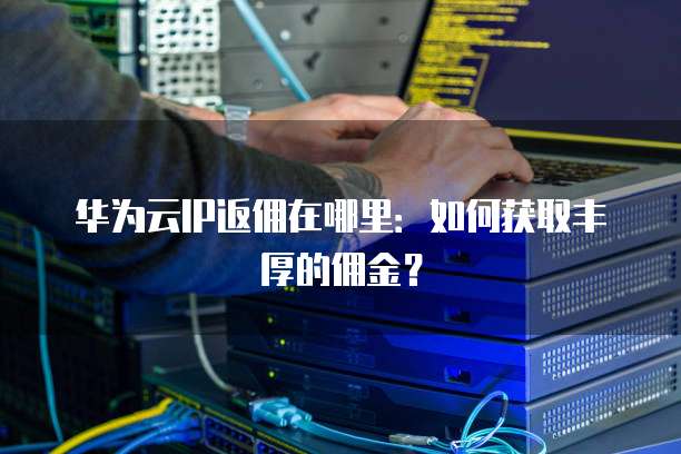 华为云IP返佣在哪里:如何获取丰厚的佣金?