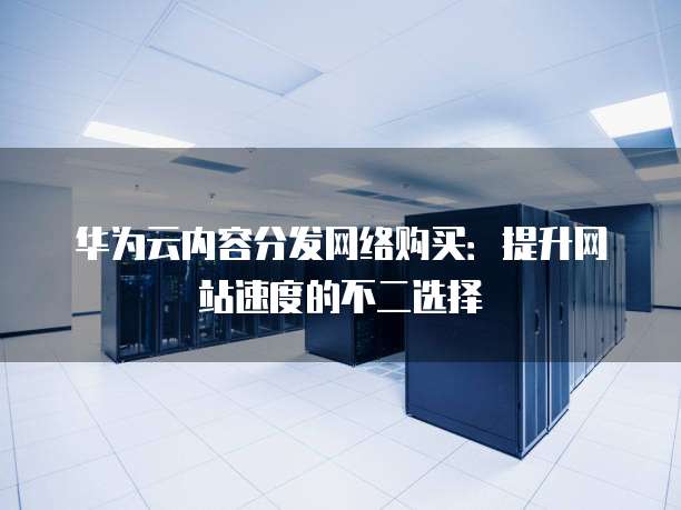 华为云内容分发网络购买:提升网站速度的不二选择