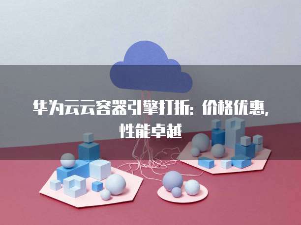 华为云云容器引擎打折: 价格优惠, 性能卓越