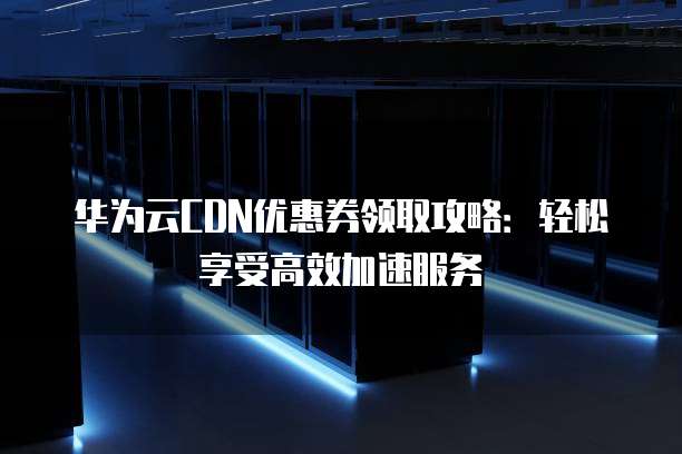 华为云CDN优惠券领取攻略：轻松享受高效加速服务