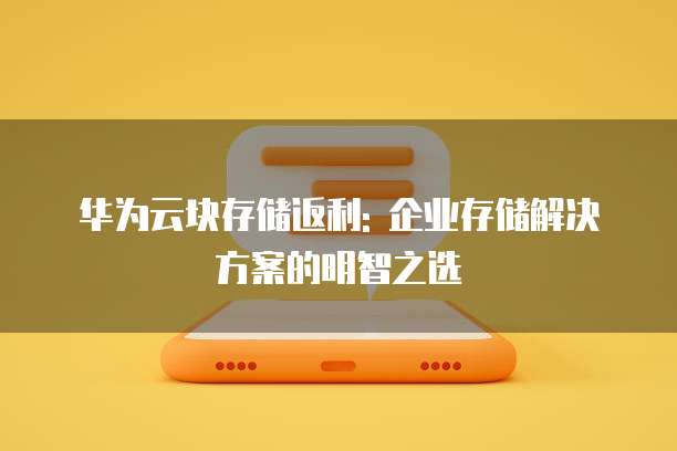 华为云块存储返利: 企业存储解决方案的明智之选