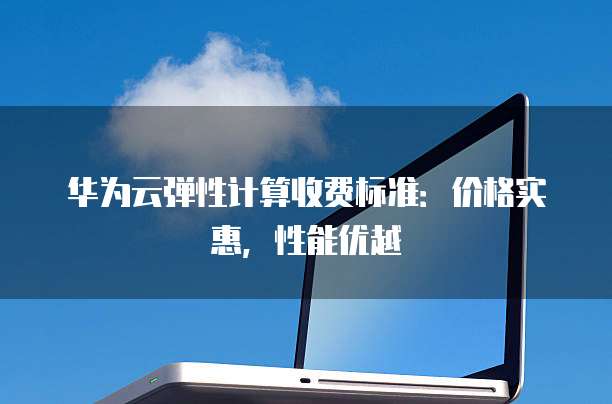 华为云弹性计算收费标准:价格实惠,性能优越
