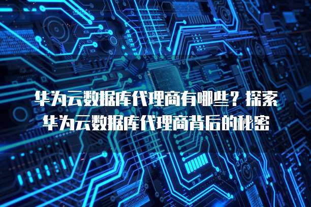 华为云数据库代理商有哪些?探索华为云数据库代理商背后的秘密