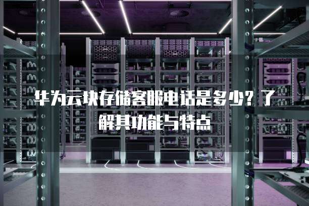 华为云块存储客服电话是多少？了解其功能与特点