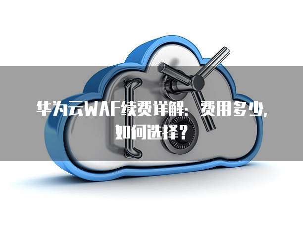 华为云WAF续费详解:费用多少,如何选择?