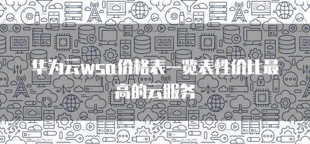 华为云wsa价格表一览表性价比最高的云服务