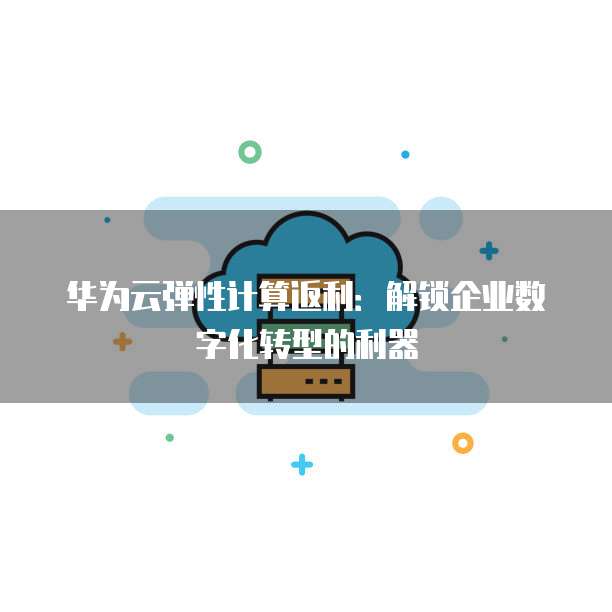 华为云弹性计算返利：解锁企业数字化转型的利器