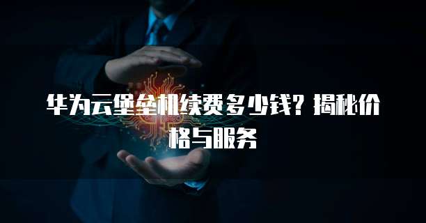 华为云堡垒机续费多少钱?揭秘价格与服务