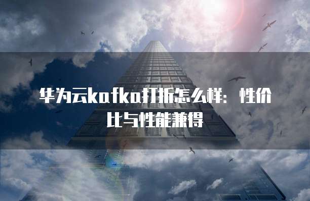 华为云kafka打折怎么样:性价比与性能兼得