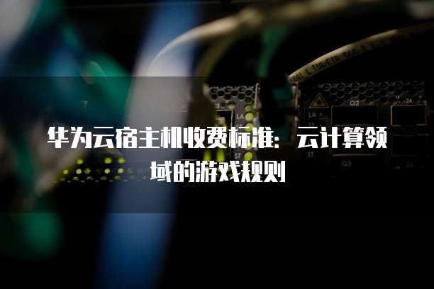 华为云宿主机收费标准:云计算领域的游戏规则