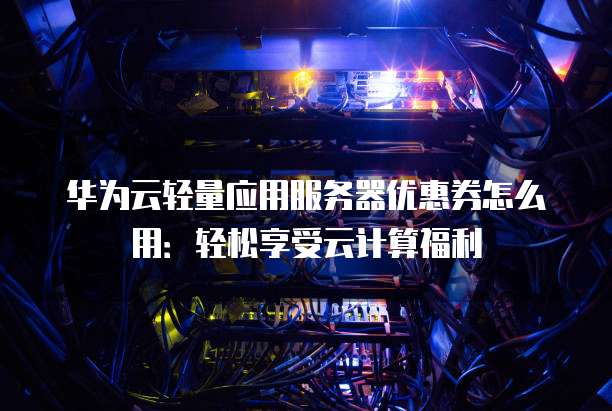 华为云轻量应用服务器优惠券怎么用:轻松享受云计算福利