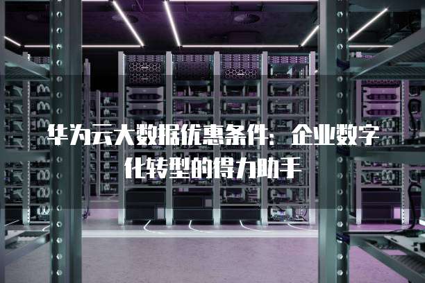 华为云大数据优惠条件:企业数字化转型的得力助手