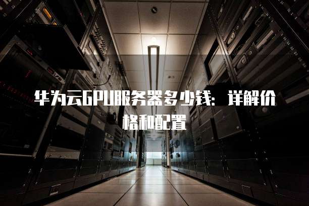 华为云GPU服务器多少钱：详解价格和配置
