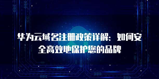 华为云域名注册政策详解:如何安全高效地保护您的品牌