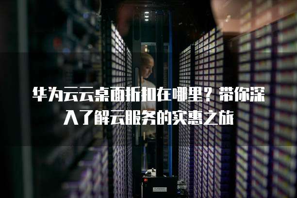 华为云云桌面折扣在哪里?带你深入了解云服务的实惠之旅