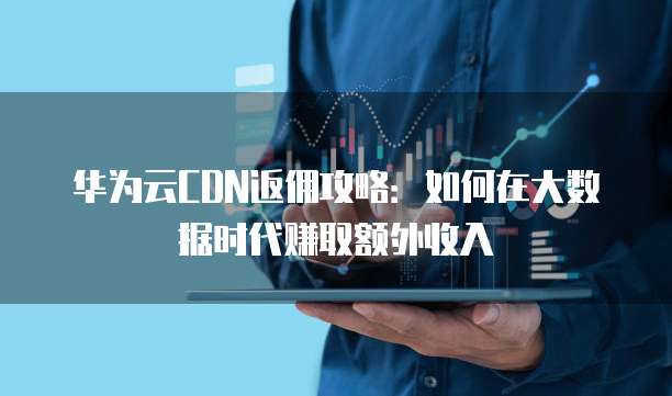 华为云CDN返佣攻略：如何在大数据时代赚取额外收入
