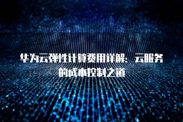 华为云弹性计算费用详解:云服务的成本控制之道
