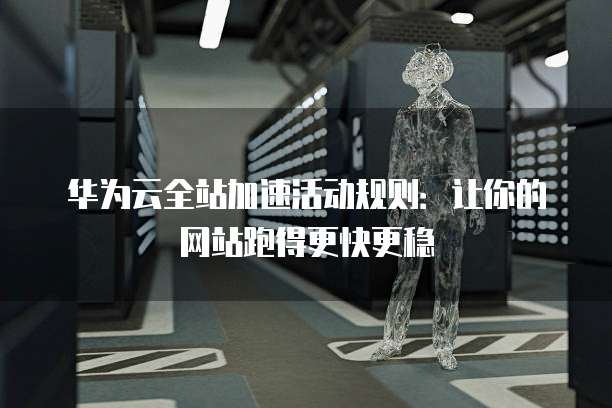华为云全站加速活动规则：让你的网站跑得更快更稳
