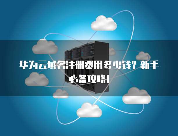 华为云域名注册费用多少钱？新手必备攻略！