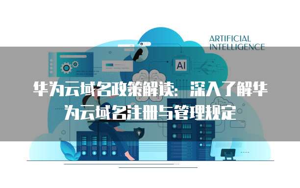华为云域名政策解读：深入了解华为云域名注册与管理规定