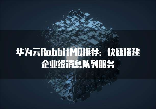 华为云RabbitMQ推荐:快速搭建企业级消息队列服务