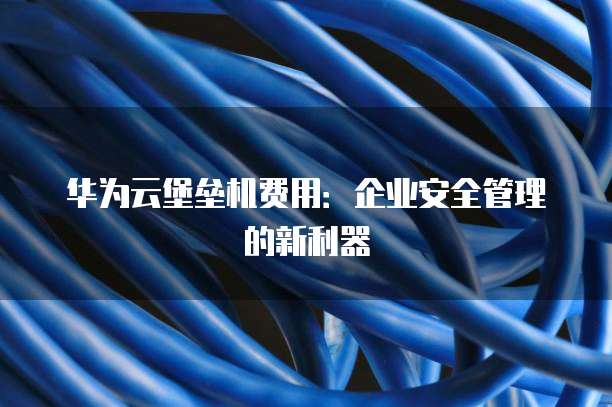 华为云堡垒机费用:企业安全管理的新利器