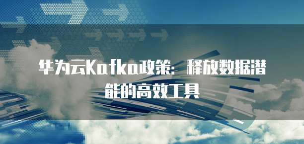 华为云Kafka政策:释放数据潜能的高效工具