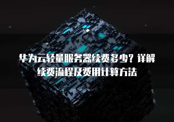 华为云轻量服务器续费多少?详解续费流程及费用计算方法