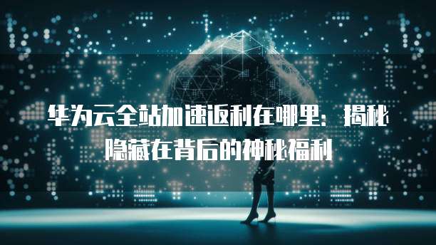 华为云全站加速返利在哪里:揭秘隐藏在背后的神秘福利
