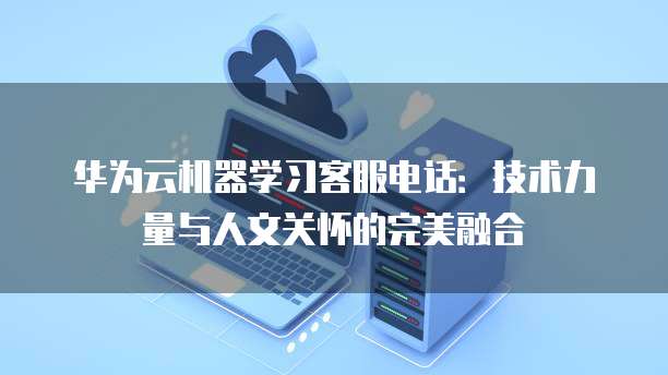 华为云机器学习客服电话:技术力量与人文关怀的完美融合