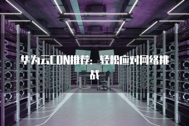 华为云CDN推荐:轻松应对网络挑战