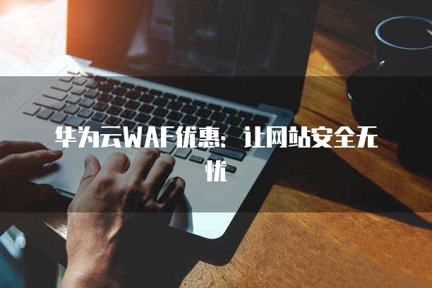 华为云WAF优惠：让网站安全无忧