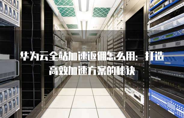 华为云全站加速返佣怎么用:打造高效加速方案的秘诀