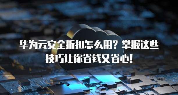 华为云安全折扣怎么用?掌握这些技巧让你省钱又省心!